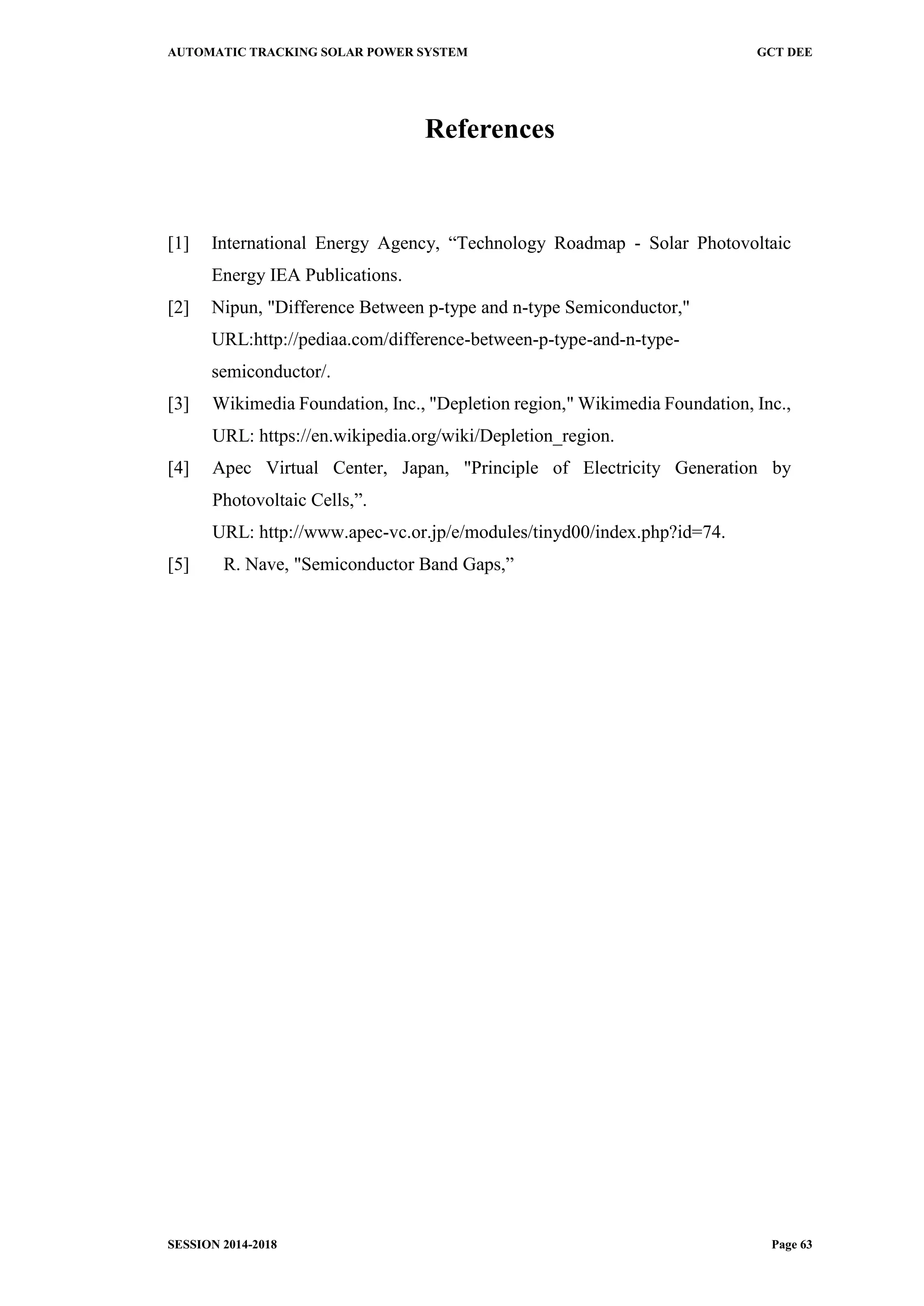 AUTOMATIC TRACKING SOLAR POWER SYSTEM GCT DEE
SESSION 2014-2018 Page 63
References
[1] International Energy Agency, “Technology Roadmap - Solar Photovoltaic
Energy IEA Publications.
[2] Nipun, "Difference Between p-type and n-type Semiconductor,"
URL:http://pediaa.com/difference-between-p-type-and-n-type-
semiconductor/.
[3] Wikimedia Foundation, Inc., "Depletion region," Wikimedia Foundation, Inc.,
URL: https://en.wikipedia.org/wiki/Depletion_region.
[4] Apec Virtual Center, Japan, "Principle of Electricity Generation by
Photovoltaic Cells,”.
URL: http://www.apec-vc.or.jp/e/modules/tinyd00/index.php?id=74.
[5] R. Nave, "Semiconductor Band Gaps,”
 