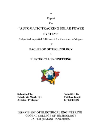 A
Report
On
“AUTOMATIC TRACKING SOLAR POWER
SYSTEM”
Submitted in partial fulfillment for the award of degree
of
BACHELOR OF TECHNOLOGY
In
ELECTRICAL ENGINEERING
Submitted To Submitted By
Debabrato Mukherjee Vaibhav Jangid
Assistant Professor 14EGCEE032
DEPARTMENT OF ELECTRICAL ENGINEERING
GLOBAL COLLEGE OF TECHNOLOGY
JAIPUR (RAJASTHAN)-302022
 