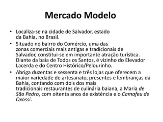 Mercado Modelo Localiza-se na cidade de Salvador, estado da Bahia, no Brasil.Situado no bairro do Comércio, uma das zonas comerciais mais antigas e tradicionais de Salvador, constitui-se em importante atração turística. Diante da baía de Todos os Santos, é vizinho do Elevador Lacerda e do Centro Histórico/Pelourinho.Abriga duzentas e sessenta e três lojas que oferecem a maior variedade de artesanato, presentes e lembranças da Bahia, contando com dois dos mais tradicionais restaurantes de culinária baiana, a Maria de São Pedro, com oitenta anos de existência e o Camafeu de Oxossi.
