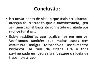 Conclusão:No nosso ponto de vista o que mais nos chamou atenção foi o trânsito que é movimentado,  por ser  uma capital bastante conhecida e visitada por muitos turistas...Existe residências que localizam-se em morros. Verificamos também que muitas casas tem estruturas antigas tornando-se monumentos históricos. As ruas da cidade alta é toda pavimentada em pedras grandes,que da ideia de trabalho escravo.
