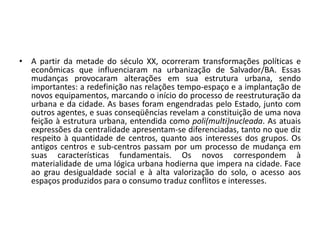 A partir da metade do século XX, ocorreram transformações políticas e econômicas que influenciaram na urbanização de Salvador/BA. Essas mudanças provocaram alterações em sua estrutura urbana, sendo importantes: a redefinição nas relações tempo-espaço e a implantação de novos equipamentos, marcando o início do processo de reestruturação da urbana e da cidade. As bases foram engendradas pelo Estado, junto com outros agentes, e suas conseqüências revelam a constituição de uma nova feição à estrutura urbana, entendida como poli(multi)nucleada. As atuais expressões da centralidade apresentam-se diferenciadas, tanto no que diz respeito à quantidade de centros, quanto aos interesses dos grupos. Os antigos centros e sub-centros passam por um processo de mudança em suas características fundamentais. Os novos correspondem à materialidade de uma lógica urbana hodierna que impera na cidade. Face ao grau desigualdade social e à alta valorização do solo, o acesso aos espaços produzidos para o consumo traduz conflitos e interesses.