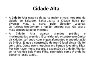  Cidade AltaA Cidade Alta trata-se da parte maior e mais moderna da cidade de Salvador, Bahia[Liga-se à Cidade Baixa por diversas vias, e, claro, pelo Elevador Lacerda. Os turistas freqüentam a região, embora esta não seja a mais procurada pelos mesmos.A Cidade Alta abarca grandes prédios e movimentadas avenidas. É considerado o centro econômico da cidade, sofrendo com engarrafamentos e superlotação de ônibus, já que a construção do metrô local ainda não foi concluída. Conta com shoppings e o Parque Joventino Silva. Por não haver muito espaço, a expansão da Cidade Alta dá-se na Avenida Luís Viana Filho, conhecida como P onde há bastante locais vagos.,. 