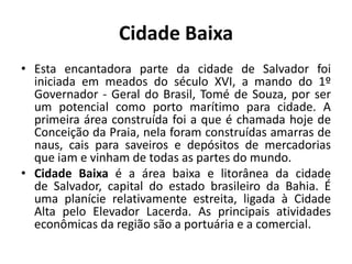 Cidade BaixaEsta encantadora parte da cidade de Salvador foi iniciada em meados do século XVI, a mando do 1º Governador - Geral do Brasil, Tomé de Souza, por ser um potencial como porto marítimo para cidade. A primeira área construída foi a que é chamada hoje de Conceição da Praia, nela foram construídas amarras de naus, cais para saveiros e depósitos de mercadorias que iam e vinham de todas as partes do mundo.Cidade Baixa é a área baixa e litorânea da cidade de Salvador, capital do estado brasileiro da Bahia. É uma planície relativamente estreita, ligada à Cidade Alta pelo Elevador Lacerda. As principais atividades econômicas da região são a portuária e a comercial.
