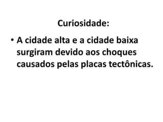  Curiosidade:A cidade alta e a cidade baixa surgiram devido aos choques causados pelas placas tectônicas.