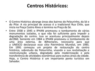 Centros Históricos:O Centro Histórico abrange áreas dos bairros do Pelourinho, da Sé e do Pilar. A via principal de acesso é a tradicional Rua Chile, que inicia na Praça Castro Alves e termina na Praça da Sé.Entre 1938 e 1945 o IPHAN promoveu o tombamento de vários monumentos isolados, o que não foi suficiente para impedir a degradação do centro. Isso se acentuou principalmente depois de1960. Somente em 1984 o IPHAN promoveu o tombamento de uma área extensa, de 80hectares, necessária para que a UNESCO declarasse esse sítio Patrimônio Mundial, em 1985. Em 1991 começou um projeto de restauração do centro histórico, sobretudo do Pelourinho, visando a sua revitalização e reestruturação urbana, degradada pela modernização e pela transferência de atividades econômicas para outras áreas da cidade. Hoje, o Centro Histórico é um importante ponto turístico em Salvador.