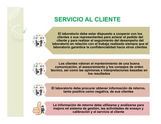 SERVICIO AL CLIENTE
El laboratorio debe estar dispuesto a cooperar con los
clientes o sus representantes para aclarar el pedido del
cliente y para realizar el seguimiento del desempeño del
laboratorio en relación con el trabajo realizado siempre que el
laboratorio garantice la confidencialidad hacia otros clientes
Los clientes valoran el mantenimiento de una buena
comunicación, el asesoramiento y los consejos de orden
técnico, así como las opiniones e interpretaciones basadas en
los resultados
El laboratorio debe procurar obtener información de retorno,
tanto positiva como negativa, de sus clientes
La información de retorno debe utilizarse y analizarse para
mejora rel sistema de gestión, las actividades de ensayo y
calibración y el servicio al cliente
 