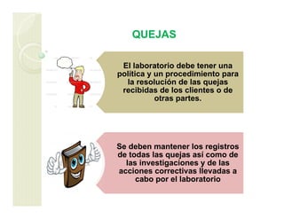 QUEJAS
El laboratorio debe tener una
política y un procedimiento para
la resolución de las quejas
recibidas de los clientes o de
otras partes.
Se deben mantener los registros
de todas las quejas así como de
las investigaciones y de las
acciones correctivas llevadas a
cabo por el laboratorio
 
