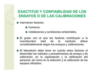 EXACTITUD Y CONFIABILIDAD DE LOS
ENSAYOS O DE LAS CALIBRACIONES
Intervienen factores:
humanos,
instalaciones y condiciones ambientales.
El grado con el que los factores contribuyen a la
incertidumbre total de la medición difiere
considerablemente según los ensayos y calibraciones.
El laboratorio debe tener en cuenta estos factores al
desarrollar los métodos y procedimientos de ensayo y de
calibración, en la capacitación y la calificación del
personal, así como en la selección y la calibración de los
equipos utilizados.
 