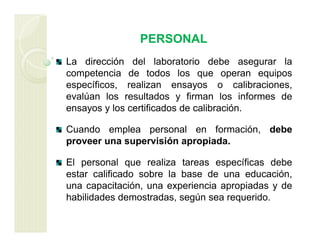 PERSONAL
La dirección del laboratorio debe asegurar la
competencia de todos los que operan equipos
específicos, realizan ensayos o calibraciones,
evalúan los resultados y firman los informes de
ensayos y los certificados de calibración.
Cuando emplea personal en formación, debe
proveer una supervisión apropiada.
El personal que realiza tareas específicas debe
estar calificado sobre la base de una educación,
una capacitación, una experiencia apropiadas y de
habilidades demostradas, según sea requerido.
 