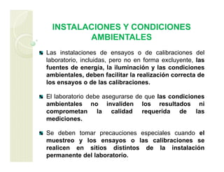 INSTALACIONES Y CONDICIONES
AMBIENTALES
Las instalaciones de ensayos o de calibraciones del
laboratorio, incluidas, pero no en forma excluyente, las
fuentes de energía, la iluminación y las condiciones
ambientales, deben facilitar la realización correcta de
los ensayos o de las calibraciones.
El laboratorio debe asegurarse de que las condiciones
ambientales no invaliden los resultados ni
comprometan la calidad requerida de las
mediciones.
Se deben tomar precauciones especiales cuando el
muestreo y los ensayos o las calibraciones se
realicen en sitios distintos de la instalación
permanente del laboratorio.
 