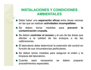 INSTALACIONES Y CONDICIONES
AMBIENTALES
Debe haber una separación eficaz entre áreas vecinas
en las que se realicen actividades incompatibles.
Se deben tomar medidas para prevenir la
contaminación cruzada.
Se deben controlar el acceso y el uso de las áreas que
afectan a la calidad de los ensayos o de las
calibraciones.
El laboratorio debe determinar la extensión del control en
función de sus circunstancias particulares.
Se deben tomar medidas para asegurar el orden y la
limpieza del laboratorio.
Cuando sean necesarios se deben preparar
procedimientos especiales.
 