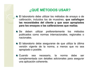 ¿QUÉ MÉTODOS USAR?
El laboratorio debe utilizar los métodos de ensayo o de
calibración, incluidos los de muestreo, que satisfagan
las necesidades del cliente y que sean apropiados
para los ensayos o las calibraciones que realiza.
Se deben utilizar preferentemente los métodos
publicados como normas internacionales, regionales o
nacionales.
El laboratorio debe asegurarse de que utiliza la última
versión vigente de la norma, a menos que no sea
apropiado o posible.
Cuando sea necesario, la norma debe ser
complementada con detalles adicionales para asegurar
una aplicación coherente.
 