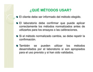 ¿QUÉ MÉTODOS USAR?
El cliente debe ser informado del método elegido.
El laboratorio debe confirmar que puede aplicar
correctamente los métodos normalizados antes de
utilizarlos para los ensayos o las calibraciones.
Si el método normalizado cambia, se debe repetir la
confirmación.
También se pueden utilizar los métodos
desarrollados por el laboratorio si son apropiados
para el uso previsto y si han sido validados.
 