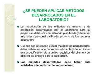 ¿SE PUEDEN APLICAR MÉTODOS
DESARROLADOS EN EL
LABORATORIO?
La introducción de los métodos de ensayo y de
calibración desarrollados por el laboratorio para su
propio uso debe ser una actividad planificada y debe ser
asignada a personal calificado, provisto de los recursos
adecuados
Cuando sea necesario utilizar métodos no normalizados,
éstos deben ser acordados con el cliente y deben incluir
una especificación clara de los requisitos del cliente y del
objetivo del ensayo o de la calibración.
Los métodos desarrollados debe haber sido
validados adecuadamente antes del uso.
 