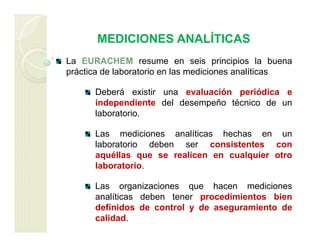 MEDICIONES ANALÍTICAS
La EURACHEM resume en seis principios la buena
práctica de laboratorio en las mediciones analíticas
Deberá existir una evaluación periódica e
independiente del desempeño técnico de un
laboratorio.
Las mediciones analíticas hechas en un
laboratorio deben ser consistentes con
aquéllas que se realicen en cualquier otro
laboratorio.
Las organizaciones que hacen mediciones
analíticas deben tener procedimientos bien
definidos de control y de aseguramiento de
calidad.
 