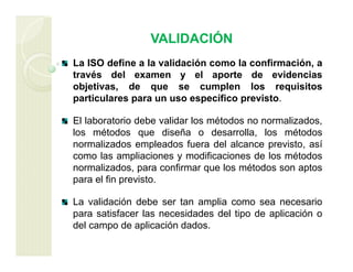 VALIDACIÓN
La ISO define a la validación como la confirmación, a
través del examen y el aporte de evidencias
objetivas, de que se cumplen los requisitos
particulares para un uso específico previsto.
El laboratorio debe validar los métodos no normalizados,
los métodos que diseña o desarrolla, los métodos
normalizados empleados fuera del alcance previsto, así
como las ampliaciones y modificaciones de los métodos
normalizados, para confirmar que los métodos son aptos
para el fin previsto.
La validación debe ser tan amplia como sea necesario
para satisfacer las necesidades del tipo de aplicación o
del campo de aplicación dados.
 