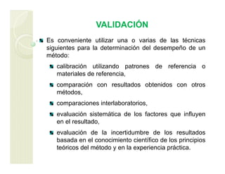 VALIDACIÓN
Es conveniente utilizar una o varias de las técnicas
siguientes para la determinación del desempeño de un
método:
calibración utilizando patrones de referencia o
materiales de referencia,
comparación con resultados obtenidos con otros
métodos,
comparaciones interlaboratorios,
evaluación sistemática de los factores que influyen
en el resultado,
evaluación de la incertidumbre de los resultados
basada en el conocimiento científico de los principios
teóricos del método y en la experiencia práctica.
 