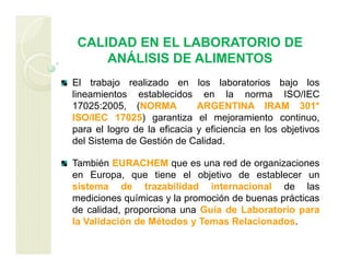 CALIDAD EN EL LABORATORIO DE
ANÁLISIS DE ALIMENTOS
El trabajo realizado en los laboratorios bajo los
lineamientos establecidos en la norma ISO/IEC
17025:2005, (NORMA ARGENTINA IRAM 301*
ISO/IEC 17025) garantiza el mejoramiento continuo,
para el logro de la eficacia y eficiencia en los objetivos
del Sistema de Gestión de Calidad.
También EURACHEM que es una red de organizaciones
en Europa, que tiene el objetivo de establecer un
sistema de trazabilidad internacional de las
mediciones químicas y la promoción de buenas prácticas
de calidad, proporciona una Guía de Laboratorio para
la Validación de Métodos y Temas Relacionados.
 