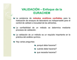 VALIDACIÓN – Enfoque de la
EURACHEM
La existencia de métodos analíticos confiables para la
realización de ensayos de laboratorio es indispensable para el
control de calidad e inocuidad de los alimentos.
La confiabilidad de un método se determina mediante
procesos de validación.
La validación de un método es un requisito importante en la
práctica del análisis químico.
Hay varias preguntas:
porqué debe hacerse?
cuándo debe hacerse?
que necesita hacerse?
 