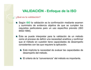 VALIDACIÓN - Enfoque de la ISO
¿Qué es la validación?
Según ISO la validación es la confirmación mediante examen
y suministro de evidencia objetiva de que se cumplen los
requisitos particulares para un uso específico previsto (ISO
8402:1994).
Ésta se puede interpretar para la validación de un método
como el proceso de definir una necesidad analítica y confirmar
que el método en cuestión tiene capacidades de desempeño
consistentes con las que requiere la aplicación.
Está implícita la necesidad de evaluar las capacidades de
desempeño del método.
El criterio de la “conveniencia” del método es importante.
 