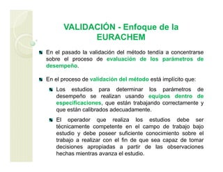 VALIDACIÓN - Enfoque de la
EURACHEM
En el pasado la validación del método tendía a concentrarse
sobre el proceso de evaluación de los parámetros de
desempeño.
En el proceso de validación del método está implícito que:
Los estudios para determinar los parámetros de
desempeño se realizan usando equipos dentro de
especificaciones, que están trabajando correctamente y
que están calibrados adecuadamente.
El operador que realiza los estudios debe ser
técnicamente competente en el campo de trabajo bajo
estudio y debe poseer suficiente conocimiento sobre el
trabajo a realizar con el fin de que sea capaz de tomar
decisiones apropiadas a partir de las observaciones
hechas mientras avanza el estudio.
 