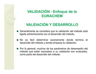 VALIDACIÓN - Enfoque de la
EURACHEM
VALIDACIÓN Y DESARROLLO
Generalmente se considera que la validación del método está
ligada estrechamente con el desarrollo del método.
No es fácil determinar exactamente donde termina el
desarrollo del método y donde empieza la validación.
Por lo general, muchos de los parámetros de desempeño del
método que están asociados a su validación son evaluados,
como parte del desarrollo del método.
 