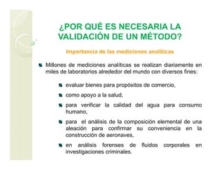 ¿POR QUÉ ES NECESARIA LA
VALIDACIÓN DE UN MÉTODO?
Importancia de las mediciones analíticas
Millones de mediciones analíticas se realizan diariamente en
miles de laboratorios alrededor del mundo con diversos fines:
evaluar bienes para propósitos de comercio,
como apoyo a la salud,
para verificar la calidad del agua para consumo
humano,
para el análisis de la composición elemental de una
aleación para confirmar su conveniencia en la
construcción de aeronaves,
en análisis forenses de fluidos corporales en
investigaciones criminales.
 
