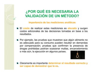 ¿POR QUÉ ES NECESARIA LA
VALIDACIÓN DE UN MÉTODO?
Importancia de las mediciones analíticas
El costo de realizar estas mediciones es elevado y surgen
costos adicionales de las decisiones tomadas en base a los
resultados.
Por ejemplo, las pruebas que muestran que algún alimento no
es adecuado para su consumo pueden resultar en demandas
por compensación; pruebas que confirmen la presencia de
drogas prohibidas podrían ocasionar multas, encarcelamiento
o más aún, la ejecución en algunos países.
Claramente es importante determinar el resultado correcto y
ser capaz de demostrar que lo es.
 