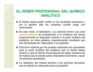 EL DEBER PROFESIONAL DEL QUÍMICO
ANALÍTICO
El cliente espera poder confiar en los resultados reportados y
por lo general sólo los cuestiona cuando surge una
controversia.
De este modo, el laboratorio y su personal tienen una clara
responsabilidad de corresponder a la confianza del cliente
proporcionando la respuesta correcta a la parte analítica del
problema, en otras palabras, proporcionando resultados que
han demostrado ser “adecuados a su propósito”.
Esto lleva implícito que las pruebas realizadas son apropiadas
para la parte analítica del problema que el cliente desea
resolver y que el informe final presenta los datos analíticos de
tal manera que el cliente pueda entenderlos fácilmente y sacar
conclusiones apropiadas.
La validación del método permite a los químicos demostrar
que el método es “adecuado para su propósito”.
 