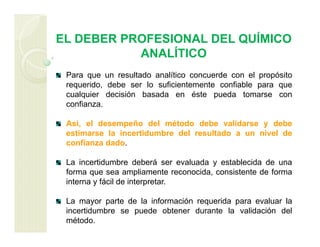 EL DEBER PROFESIONAL DEL QUÍMICO
ANALÍTICO
Para que un resultado analítico concuerde con el propósito
requerido, debe ser lo suficientemente confiable para que
cualquier decisión basada en éste pueda tomarse con
confianza.
Así, el desempeño del método debe validarse y debe
estimarse la incertidumbre del resultado a un nivel de
confianza dado.
La incertidumbre deberá ser evaluada y establecida de una
forma que sea ampliamente reconocida, consistente de forma
interna y fácil de interpretar.
La mayor parte de la información requerida para evaluar la
incertidumbre se puede obtener durante la validación del
método.
 