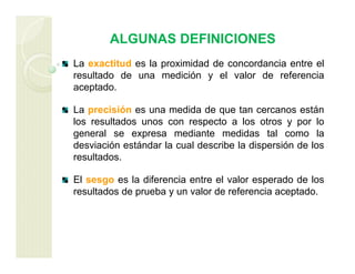 ALGUNAS DEFINICIONES
La exactitud es la proximidad de concordancia entre el
resultado de una medición y el valor de referencia
aceptado.
La precisión es una medida de que tan cercanos están
los resultados unos con respecto a los otros y por lo
general se expresa mediante medidas tal como la
desviación estándar la cual describe la dispersión de los
resultados.
El sesgo es la diferencia entre el valor esperado de los
resultados de prueba y un valor de referencia aceptado.
 