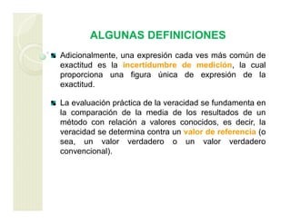 ALGUNAS DEFINICIONES
Adicionalmente, una expresión cada ves más común de
exactitud es la incertidumbre de medición, la cual
proporciona una figura única de expresión de la
exactitud.
La evaluación práctica de la veracidad se fundamenta en
la comparación de la media de los resultados de un
método con relación a valores conocidos, es decir, la
veracidad se determina contra un valor de referencia (o
sea, un valor verdadero o un valor verdadero
convencional).
 