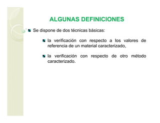 ALGUNAS DEFINICIONES
Se dispone de dos técnicas básicas:
la verificación con respecto a los valores de
referencia de un material caracterizado,
la verificación con respecto de otro método
caracterizado.
 