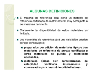 ALGUNAS DEFINICIONES
El material de referencia ideal sería un material de
referencia certificado de matriz natural, muy semejante a
las muestras de interés.
Claramente la disponibilidad de estos materiales es
limitada.
Los materiales de referencia para una validación pueden
ser por consiguiente:
preparados por adición de materiales típicos con
materiales de referencia de pureza certificada u
otros materiales de pureza y estabilidad
adecuadas,
materiales típicos bien caracterizados, de
estabilidad verificada internamente y
conservados para control de calidad interno.
 