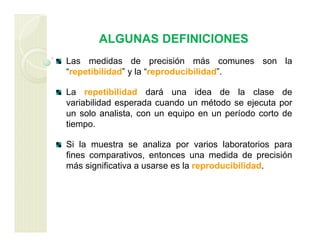 ALGUNAS DEFINICIONES
Las medidas de precisión más comunes son la
“repetibilidad” y la “reproducibilidad”.
La repetibilidad dará una idea de la clase de
variabilidad esperada cuando un método se ejecuta por
un solo analista, con un equipo en un período corto de
tiempo.
Si la muestra se analiza por varios laboratorios para
fines comparativos, entonces una medida de precisión
más significativa a usarse es la reproducibilidad.
 