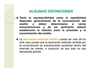 ALGUNAS DEFINICIONES
Tanto la reproducibilidad como la repetibilidad
dependen generalmente de la concentración del
analito y deben determinarse a varias
concentraciones y de ser pertinente, deberá
establecerse la relación entre la precisión y la
concentración del analito.
La desviación estándar relativa puede ser más útil en
este caso puesto que la desviación estándar dividida por
la concentración es prácticamente constante dentro del
intervalo de interés, a condición de que éste no sea
demasiado grande
 
