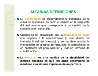 ALGUNAS DEFINICIONES
La sensibilidad es efectivamente la pendiente de la
curva de respuesta, es decir, el cambio en la respuesta
del instrumento que corresponde a un cambio en la
concentración del analito.
Cuando se ha establecido que la respuesta es lineal
con respecto a la concentración (o sea, dentro del
intervalo lineal del método) y se ha determinado la
intersección de la curva de respuesta, la sensibilidad es
un parámetro útil para calcular y usar en fórmulas de
cuantificación.
La robustez es una medida de la efectividad del
método analítico es qué tan buen desempeño se
mantiene aun sin una implementación perfecta.
 