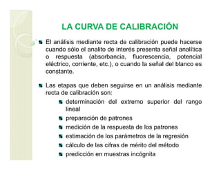 LA CURVA DE CALIBRACIÓN
El análisis mediante recta de calibración puede hacerse
cuando sólo el analito de interés presenta señal analítica
o respuesta (absorbancia, fluorescencia, potencial
eléctrico, corriente, etc.), o cuando la señal del blanco es
constante.
Las etapas que deben seguirse en un análisis mediante
recta de calibración son:
determinación del extremo superior del rango
lineal
preparación de patrones
medición de la respuesta de los patrones
estimación de los parámetros de la regresión
cálculo de las cifras de mérito del método
predicción en muestras incógnita
 