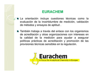 EURACHEM
La orientación incluye cuestiones técnicas como la
evaluación de la incertidumbre de medición, validación
de métodos y ensayos de aptitud .
También trabaja a través del enlace con los organismos
de acreditación y otras organizaciones con intereses en
la calidad de la medición para ayudar a asegurar
políticas prácticas de acreditación y promoción de las
provisiones técnicas sensibles en la regulación.
 
