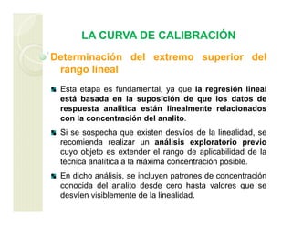 LA CURVA DE CALIBRACIÓN
Determinación del extremo superior del
rango lineal
Esta etapa es fundamental, ya que la regresión lineal
está basada en la suposición de que los datos de
respuesta analítica están linealmente relacionados
con la concentración del analito.
Si se sospecha que existen desvíos de la linealidad, se
recomienda realizar un análisis exploratorio previo
cuyo objeto es extender el rango de aplicabilidad de la
técnica analítica a la máxima concentración posible.
En dicho análisis, se incluyen patrones de concentración
conocida del analito desde cero hasta valores que se
desvíen visiblemente de la linealidad.
 