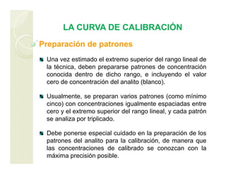 LA CURVA DE CALIBRACIÓN
Preparación de patrones
Una vez estimado el extremo superior del rango lineal de
la técnica, deben prepararse patrones de concentración
conocida dentro de dicho rango, e incluyendo el valor
cero de concentración del analito (blanco).
Usualmente, se preparan varios patrones (como mínimo
cinco) con concentraciones igualmente espaciadas entre
cero y el extremo superior del rango lineal, y cada patrón
se analiza por triplicado.
Debe ponerse especial cuidado en la preparación de los
patrones del analito para la calibración, de manera que
las concentraciones de calibrado se conozcan con la
máxima precisión posible.
 