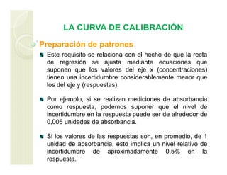 LA CURVA DE CALIBRACIÓN
Preparación de patrones
Este requisito se relaciona con el hecho de que la recta
de regresión se ajusta mediante ecuaciones que
suponen que los valores del eje x (concentraciones)
tienen una incertidumbre considerablemente menor que
los del eje y (respuestas).
Por ejemplo, si se realizan mediciones de absorbancia
como respuesta, podemos suponer que el nivel de
incertidumbre en la respuesta puede ser de alrededor de
0,005 unidades de absorbancia.
Si los valores de las respuestas son, en promedio, de 1
unidad de absorbancia, esto implica un nivel relativo de
incertidumbre de aproximadamente 0,5% en la
respuesta.
 
