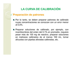 LA CURVA DE CALIBRACIÓN
Preparación de patrones
Por lo tanto, se deben preparar patrones de calibrado
cuyas concentraciones se conozcan con un error menor
al 0,5%.
Preparar soluciones de calibrado, por ejemplo, con
incertidumbres del orden del 0,1% en promedio, requiere
pesar más de 100 mg de reactivo, preparar soluciones
en matraces calibrados de al menos 100 mL, tomar
alícuotas con pipetas aforadas calibradas, etc.
 