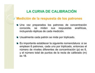 LA CURVA DE CALIBRACIÓN
Medición de la respuesta de los patrones
Una vez preparados los patrones de concentración
conocida, se miden sus respuestas analíticas,
incluyendo réplicas de cada medición.
Usualmente cada patrón se mide por triplicado.
Es importante establecer la siguiente nomenclatura: si se
emplean 6 patrones, cada uno por triplicado, entonces el
número de niveles diferentes de concentración (p) es 6,
y el número total de puntos de la recta de calibrado (m)
es 18.
 