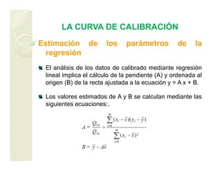 LA CURVA DE CALIBRACIÓN
Estimación de los parámetros de la
regresión
El análisis de los datos de calibrado mediante regresión
lineal implica el cálculo de la pendiente (A) y ordenada al
origen (B) de la recta ajustada a la ecuación y = A x + B.
Los valores estimados de A y B se calculan mediante las
siguientes ecuaciones:.
 
