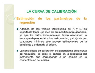 LA CURVA DE CALIBRACIÓN
Estimación de los parámetros de la
regresión
Además de los valores individuales de A y B, es
importante tener una idea de su incertidumbre asociada,
ya que los datos instrumentales llevan asociados un
error que depende del ruido instrumental, y el ajuste por
cuadrados mínimos sólo provee estimaciones de la
pendiente y ordenada al origen.
La sensibilidad de calibración es la pendiente de la curva
de respuesta, es decir, el cambio en la respuesta del
instrumento que corresponde a un cambio en la
concentración del analito.
 