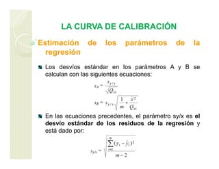 LA CURVA DE CALIBRACIÓN
Estimación de los parámetros de la
regresión
Los desvíos estándar en los parámetros A y B se
calculan con las siguientes ecuaciones:
En las ecuaciones precedentes, el parámetro sy/x es el
desvío estándar de los residuos de la regresión y
está dado por:
 