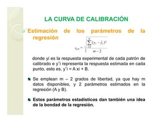 LA CURVA DE CALIBRACIÓN
Estimación de los parámetros de la
regresión
donde yi es la respuesta experimental de cada patrón de
calibrado e yˆi representa la respuesta estimada en cada
punto, esto es, yˆi = A xi + B.
Se emplean m – 2 grados de libertad, ya que hay m
datos disponibles, y 2 parámetros estimados en la
regresión (A y B).
Estos parámetros estadísticos dan también una idea
de la bondad de la regresión.
 