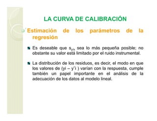 LA CURVA DE CALIBRACIÓN
Estimación de los parámetros de la
regresión
Es deseable que sy/x sea lo más pequeña posible; no
obstante su valor está limitado por el ruido instrumental.
La distribución de los residuos, es decir, el modo en que
los valores de (yi – yˆi ) varían con la respuesta, cumple
también un papel importante en el análisis de la
adecuación de los datos al modelo lineal.
 