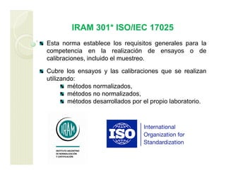 IRAM 301* ISO/IEC 17025
Esta norma establece los requisitos generales para la
competencia en la realización de ensayos o de
calibraciones, incluido el muestreo.
Cubre los ensayos y las calibraciones que se realizan
utilizando:
métodos normalizados,
métodos no normalizados,
métodos desarrollados por el propio laboratorio.
 